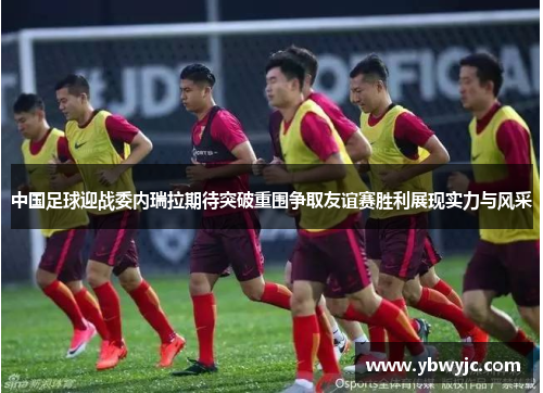 中国足球迎战委内瑞拉期待突破重围争取友谊赛胜利展现实力与风采